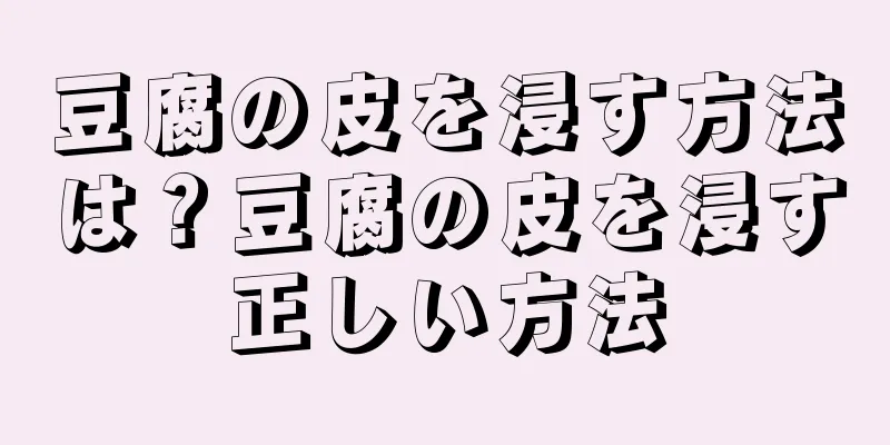 豆腐の皮を浸す方法は？豆腐の皮を浸す正しい方法
