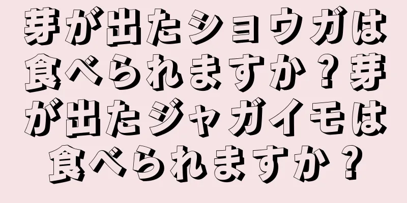 芽が出たショウガは食べられますか？芽が出たジャガイモは食べられますか？