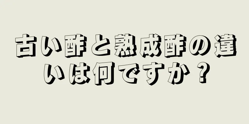 古い酢と熟成酢の違いは何ですか？