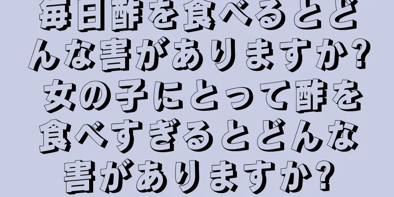 毎日酢を食べるとどんな害がありますか? 女の子にとって酢を食べすぎるとどんな害がありますか?