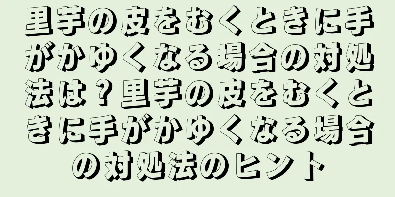 里芋の皮をむくときに手がかゆくなる場合の対処法は？里芋の皮をむくときに手がかゆくなる場合の対処法のヒント