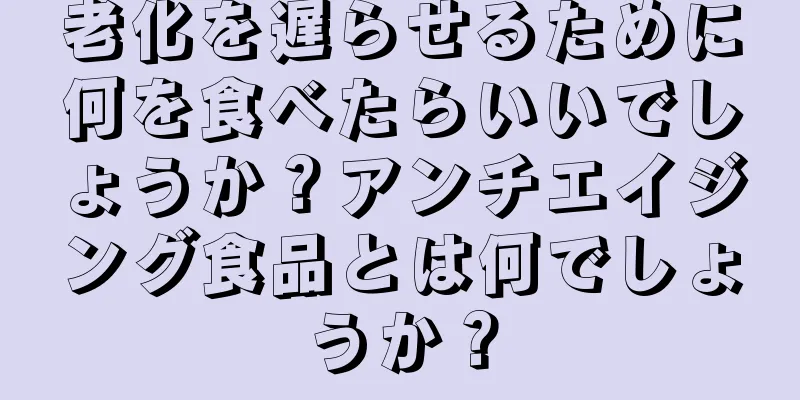 老化を遅らせるために何を食べたらいいでしょうか？アンチエイジング食品とは何でしょうか？