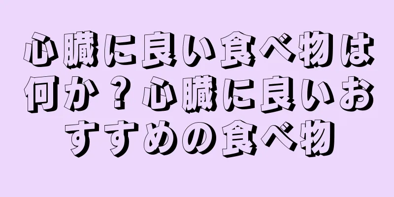 心臓に良い食べ物は何か？心臓に良いおすすめの食べ物