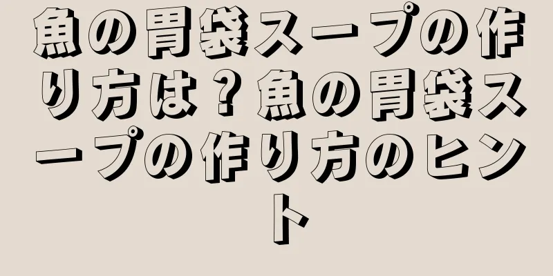 魚の胃袋スープの作り方は？魚の胃袋スープの作り方のヒント