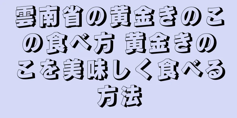 雲南省の黄金きのこの食べ方 黄金きのこを美味しく食べる方法