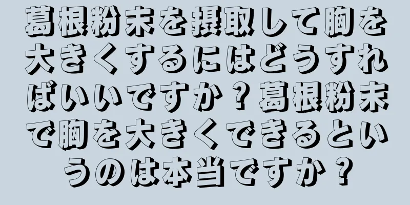 葛根粉末を摂取して胸を大きくするにはどうすればいいですか？葛根粉末で胸を大きくできるというのは本当ですか？