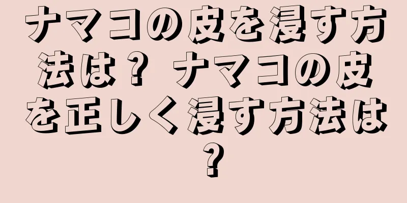 ナマコの皮を浸す方法は？ ナマコの皮を正しく浸す方法は？