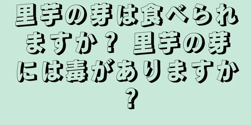 里芋の芽は食べられますか？ 里芋の芽には毒がありますか？