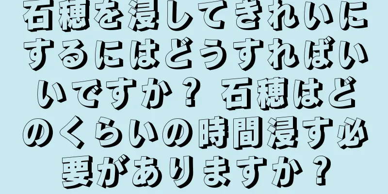 石穂を浸してきれいにするにはどうすればいいですか？ 石穂はどのくらいの時間浸す必要がありますか？