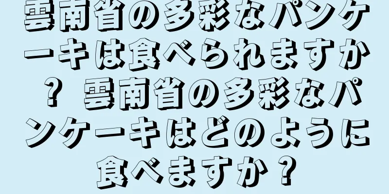 雲南省の多彩なパンケーキは食べられますか？ 雲南省の多彩なパンケーキはどのように食べますか？