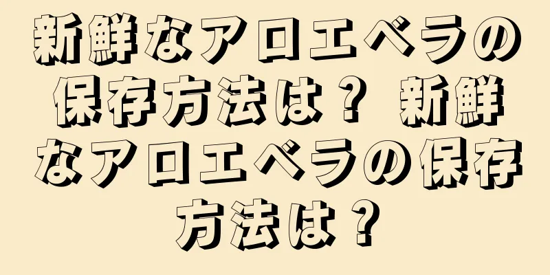 新鮮なアロエベラの保存方法は？ 新鮮なアロエベラの保存方法は？