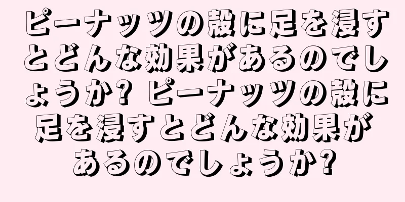 ピーナッツの殻に足を浸すとどんな効果があるのでしょうか? ピーナッツの殻に足を浸すとどんな効果があるのでしょうか?