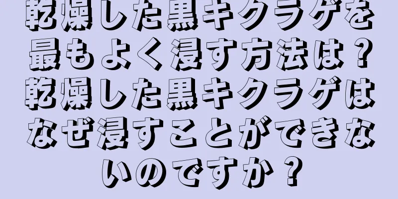 乾燥した黒キクラゲを最もよく浸す方法は？乾燥した黒キクラゲはなぜ浸すことができないのですか？