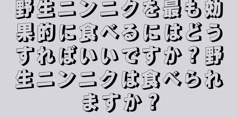 野生ニンニクを最も効果的に食べるにはどうすればいいですか？野生ニンニクは食べられますか？