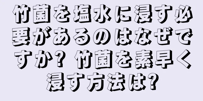 竹菌を塩水に浸す必要があるのはなぜですか? 竹菌を素早く浸す方法は?
