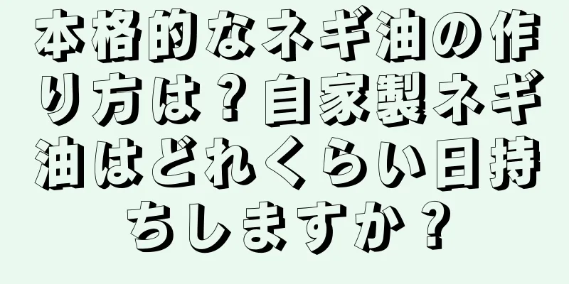 本格的なネギ油の作り方は？自家製ネギ油はどれくらい日持ちしますか？