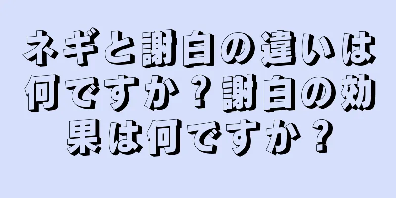 ネギと謝白の違いは何ですか？謝白の効果は何ですか？