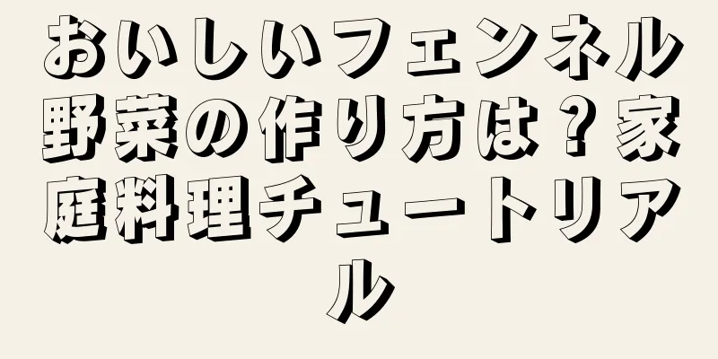 おいしいフェンネル野菜の作り方は？家庭料理チュートリアル