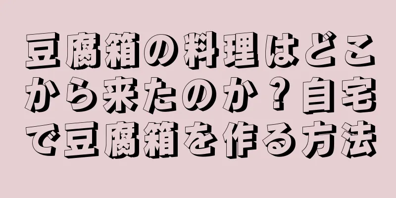 豆腐箱の料理はどこから来たのか？自宅で豆腐箱を作る方法