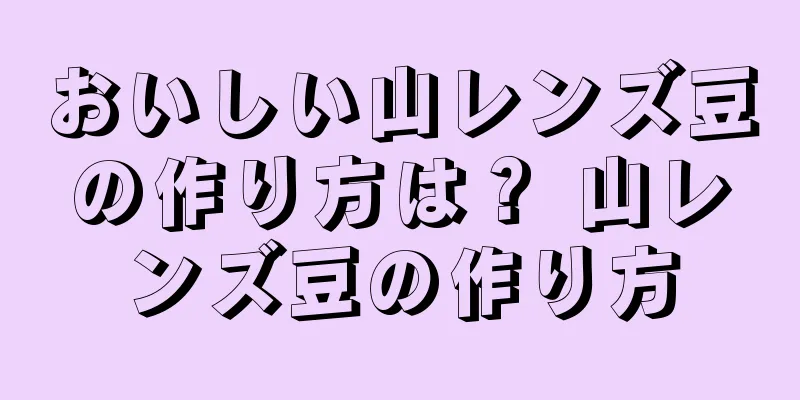 おいしい山レンズ豆の作り方は？ 山レンズ豆の作り方