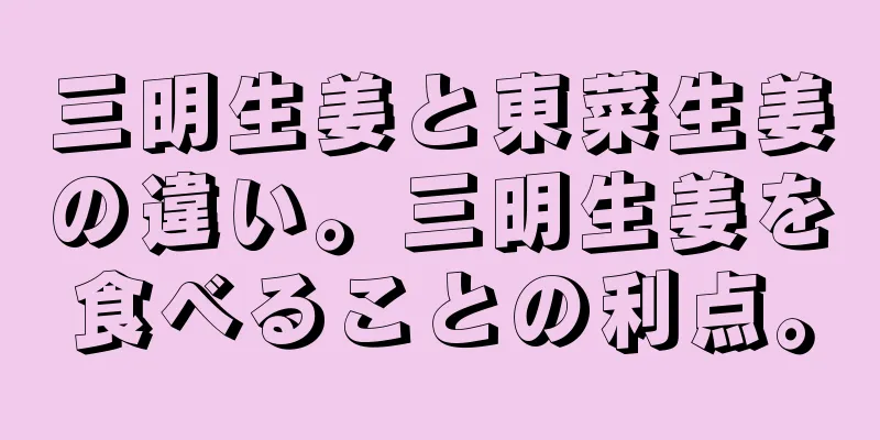 三明生姜と東菜生姜の違い。三明生姜を食べることの利点。