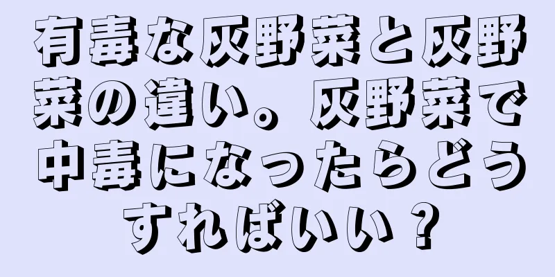 有毒な灰野菜と灰野菜の違い。灰野菜で中毒になったらどうすればいい？