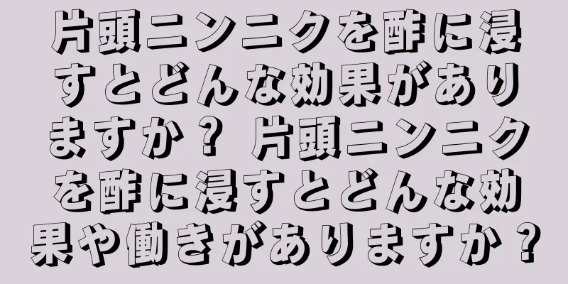片頭ニンニクを酢に浸すとどんな効果がありますか？ 片頭ニンニクを酢に浸すとどんな効果や働きがありますか？