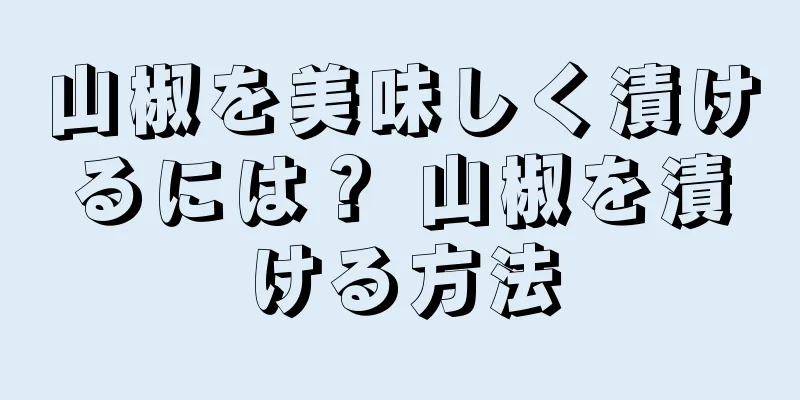 山椒を美味しく漬けるには？ 山椒を漬ける方法