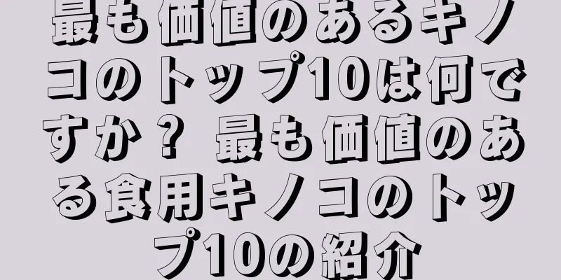 最も価値のあるキノコのトップ10は何ですか？ 最も価値のある食用キノコのトップ10の紹介