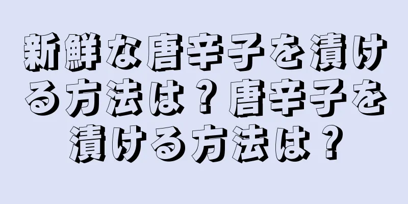 新鮮な唐辛子を漬ける方法は？唐辛子を漬ける方法は？