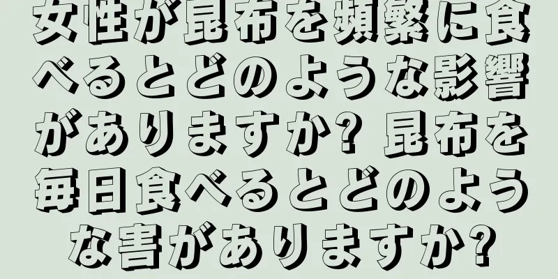 女性が昆布を頻繁に食べるとどのような影響がありますか? 昆布を毎日食べるとどのような害がありますか?