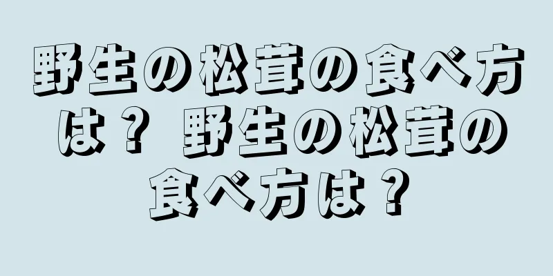 野生の松茸の食べ方は？ 野生の松茸の食べ方は？