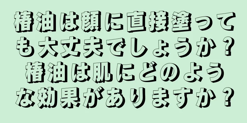 椿油は顔に直接塗っても大丈夫でしょうか？椿油は肌にどのような効果がありますか？