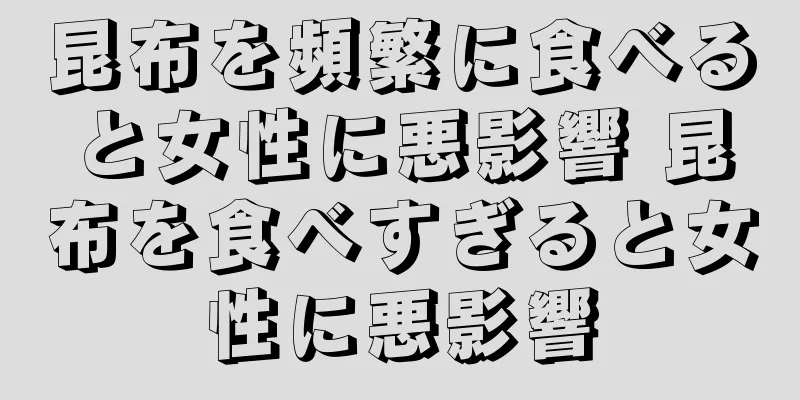 昆布を頻繁に食べると女性に悪影響 昆布を食べすぎると女性に悪影響