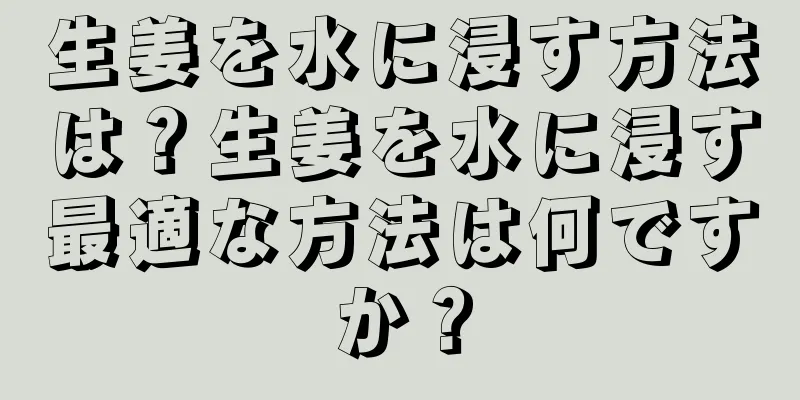 生姜を水に浸す方法は？生姜を水に浸す最適な方法は何ですか？