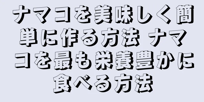 ナマコを美味しく簡単に作る方法 ナマコを最も栄養豊かに食べる方法