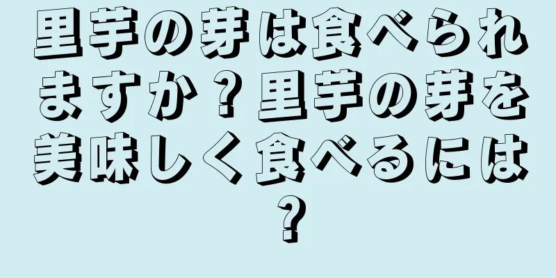 里芋の芽は食べられますか？里芋の芽を美味しく食べるには？