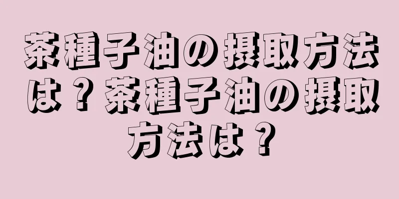 茶種子油の摂取方法は？茶種子油の摂取方法は？