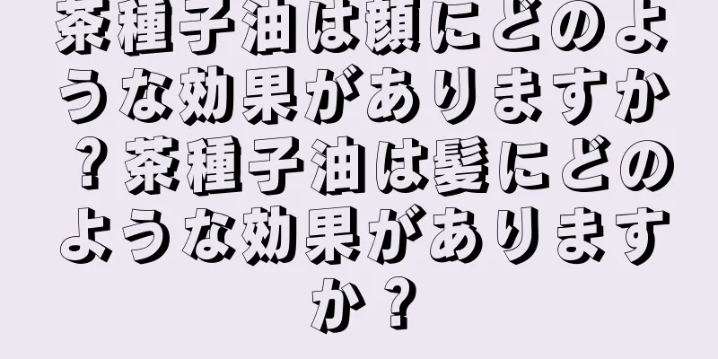 茶種子油は顔にどのような効果がありますか？茶種子油は髪にどのような効果がありますか？