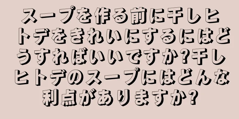スープを作る前に干しヒトデをきれいにするにはどうすればいいですか?干しヒトデのスープにはどんな利点がありますか?