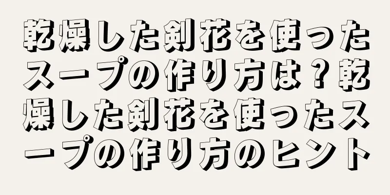 乾燥した剣花を使ったスープの作り方は？乾燥した剣花を使ったスープの作り方のヒント