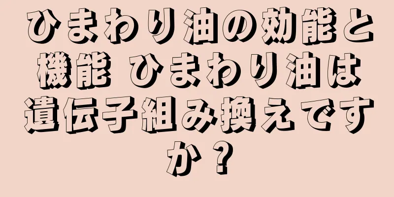 ひまわり油の効能と機能 ひまわり油は遺伝子組み換えですか？