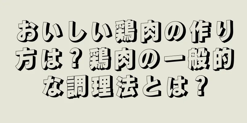 おいしい鶏肉の作り方は？鶏肉の一般的な調理法とは？