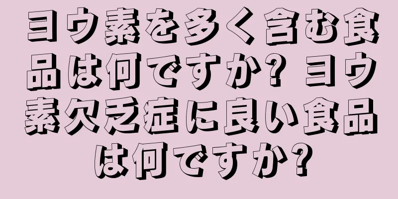 ヨウ素を多く含む食品は何ですか? ヨウ素欠乏症に良い食品は何ですか?