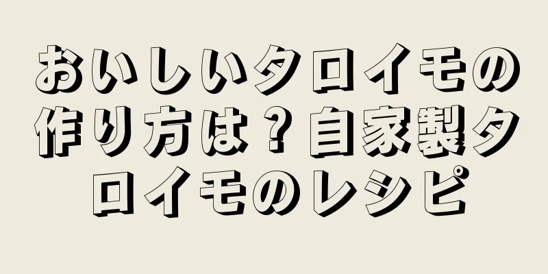 おいしいタロイモの作り方は？自家製タロイモのレシピ
