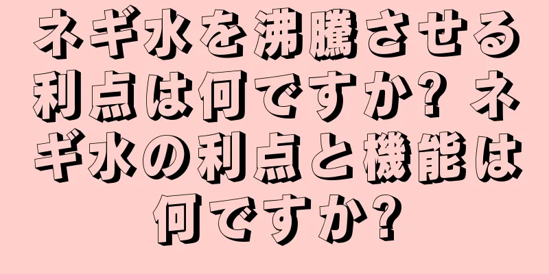 ネギ水を沸騰させる利点は何ですか? ネギ水の利点と機能は何ですか?