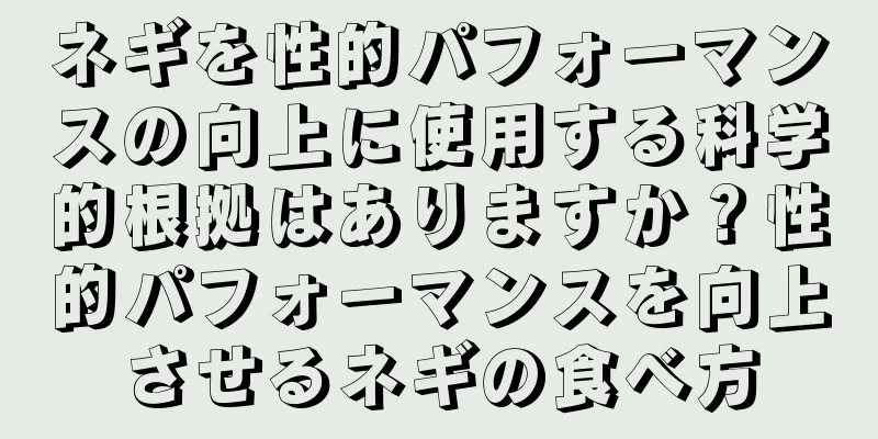 ネギを性的パフォーマンスの向上に使用する科学的根拠はありますか？性的パフォーマンスを向上させるネギの食べ方