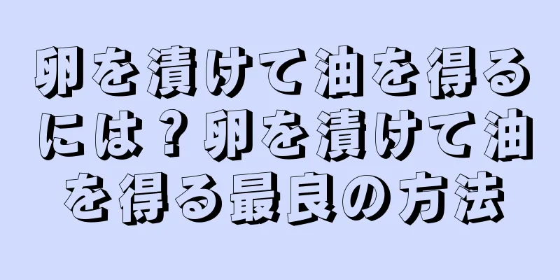 卵を漬けて油を得るには？卵を漬けて油を得る最良の方法