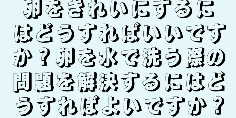 卵をきれいにするにはどうすればいいですか？卵を水で洗う際の問題を解決するにはどうすればよいですか？