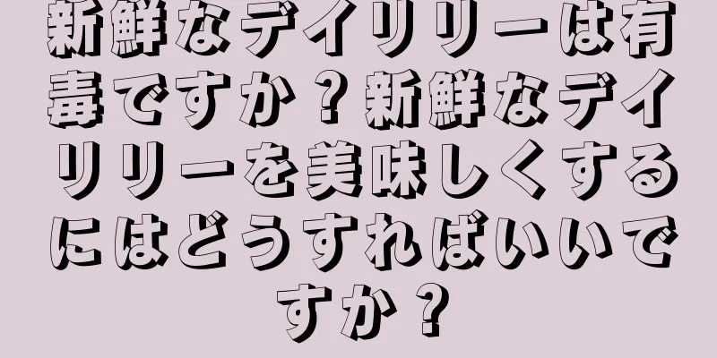 新鮮なデイリリーは有毒ですか？新鮮なデイリリーを美味しくするにはどうすればいいですか？